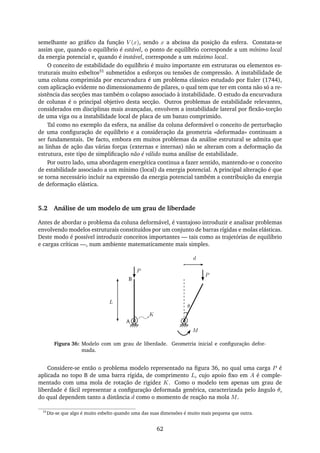 semelhante ao gráﬁco da função V (x), sendo x a abcissa da posição da esfera. Constata-se
assim que, quando o equilíbrio é estável, o ponto de equilíbrio corresponde a um mínimo local
da energia potencial e, quando é instável, corresponde a um máximo local.
O conceito de estabilidade do equilíbrio é muito importante em estruturas ou elementos es-
truturais muito esbeltos31 submetidos a esforços ou tensões de compressão. A instabilidade de
uma coluna comprimida por encurvadura é um problema clássico estudado por Euler (1744),
com aplicação evidente no dimensionamento de pilares, o qual tem que ter em conta não só a re-
sistência das secções mas também o colapso associado à instabilidade. O estudo da encurvadura
de colunas é o principal objetivo desta secção. Outros problemas de estabilidade relevantes,
considerados em disciplinas mais avançadas, envolvem a instabilidade lateral por ﬂexão-torção
de uma viga ou a instabilidade local de placa de um banzo comprimido.
Tal como no exemplo da esfera, na análise da coluna deformável o conceito de perturbação
de uma conﬁguração de equilíbrio e a consideração da geometria «deformada» continuam a
ser fundamentais. De facto, embora em muitos problemas da análise estrutural se admita que
as linhas de ação das várias forças (externas e internas) não se alteram com a deformação da
estrutura, este tipo de simpliﬁcação não é válido numa análise de estabilidade.
Por outro lado, uma abordagem energética continua a fazer sentido, mantendo-se o conceito
de estabilidade associado a um mínimo (local) da energia potencial. A principal alteração é que
se torna necessário incluir na expressão da energia potencial também a contribuição da energia
de deformação elástica.
5.2 Análise de um modelo de um grau de liberdade
Antes de abordar o problema da coluna deformável, é vantajoso introduzir e analisar problemas
envolvendo modelos estruturais constituídos por um conjunto de barras rígidas e molas elásticas.
Deste modo é possível introduzir conceitos importantes — tais como as trajetórias de equilíbrio
e cargas críticas —, num ambiente matematicamente mais simples.
d
P
θ
P
K
L
A
B
M
Figura 36: Modelo com um grau de liberdade. Geometria inicial e conﬁguração defor-
mada.
Considere-se então o problema modelo representado na ﬁgura 36, no qual uma carga P é
aplicada no topo B de uma barra rígida, de comprimento L, cujo apoio ﬁxo em A é comple-
mentado com uma mola de rotação de rigidez K. Como o modelo tem apenas um grau de
liberdade é fácil representar a conﬁguração deformada genérica, caracterizada pelo ângulo θ,
do qual dependem tanto a distância d como o momento de reação na mola M.
31
Diz-se que algo é muito esbelto quando uma das suas dimensões é muito mais pequena que outra.
62
 