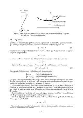 P
θ
d = L sen(θ)
P
θ
P
M = Kθ
traj. pós-encurvadura
ponto de bifurcação
traj. fundamental
Pcr
Figura 37: Análise de pós-encurvadura do modelo com um grau de liberdade. Diagrama
de corpo livre e trajetórias de equilíbrio.
5.2.1 Equilíbrio
Com base no diagrama de corpo livre da barra, representado na ﬁgura 37, a equação de equilíbrio
que corresponde ao movimento é a equação de momentos em torno do ponto A,32
M − Pd = 0 (33)
O deslocamento no topo da barra d relaciona-se com a deformação da mola θ através da seguinte
relação de compatibilidade
d = L sen θ
enquanto o valor do momento M é obtido com base na «relação constitutiva» da mola
M = Kθ
Substituindo as expressões de d e M na equação de equilíbrio, temos simplesmente
Kθ − PL sen θ = 0 (34)
Esta equação é não linear em θ, admitindo dois tipos de solução
θ = 0 (trajetória fundamental)
P = K
L
θ
sen θ (trajetória de pós-encurvadura)
Qualquer das soluções identiﬁca uma relação entre o valor da carga P o ângulo θ que corres-
pondem a conﬁgurações de equilíbrio. Para interpretarmos estes resultados traçamos as duas
trajetórias de equilíbrio no espaço P(θ) efetuado na ﬁgura 37.
Na trajetória fundamental a barra mantém-se sempre vertical (θ = 0), sendo o valor da carga
P arbitrário. Dito por outras palavras: a posição vertical é sempre uma posição de equilíbrio em
que a linha de ação da carga P passa pelo apoio, não solicitando o momento de reação da mola
de rotação.
Pelo contrário, na trajetória de pós-encurvadura para garantir o equilíbrio é necessário uma
relação precisa entre o valor da carga P e o ângulo de rotação θ.
As duas trajetórias intersectam-se num ponto de bifurcação, a qual, observando que
limθ→0
θ
sen θ = 1, se dá para
P = Pcr =
K
L
32
Os valores das reações vertical (P) e horizontal (0), podem ser obtidos por equilíbrio de forças, mas não desem-
penham um papel relevante neste problema.
63
 