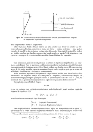 P
θ
d = Lθ
P
θ
P
M = Kθ
traj. pós-encurvadura
ponto de bifurcação
traj. fundamental
Pcr
Figura 38: Análise linear de estabilidade do modelo com um grau de liberdade. Diagrama
de corpo livre e trajetórias de equilíbrio.
Esta carga recebe o nome de carga crítica.
Estas trajetórias foram obtidas através de uma análise não linear ou análise de pós-
encurvadura, a qual trata a geometria de forma não linear — e exata neste caso — e na qual as
equações de equilíbrio são escritas na conﬁguração deformada. Estas trajetórias também podem
ser obtidas com base na abordagem energética levada a cabo na secção 5.2.2, abordagem essa
que tem a vantagem de permitir também a análise da estabilidade das trajetórias.
∗ ∗ ∗
Mas, antes disso, convém investigar quais os efeitos de hipóteses simpliﬁcativas nos resul-
tados aqui obtidos. Note-se que neste problema simples não foi particularmente difícil obter as
expressões das trajetórias e da carga crítica. Mas, à medida que abordarmos problemas com mais
graus de liberdade, a análise torna-se consideravelmente mais complexa, pelo que se recorrerá
a hipóteses simpliﬁcativas cujo impacto importa avaliar.
Assim, volte-se a representar o diagrama de corpo livre do modelo, mas linearizando o des-
locamento d em função da rotação θ — ver ﬁgura 38. Na prática, admite-se que o ângulo θ é
suﬁcientemente pequeno para que sejam válidas as aproximações sen θ ≈ θ e cos θ ≈ 1, que, no
essencial, são as aproximações decorrentes da hipótese dos pequenos deslocamentos.33
A relação de compatibilidade é agora
d = Lθ
o que em conjunto com a relação constitutiva da mola (inalterada) leva à seguinte versão da
equação de equilíbrio (33)
Kθ − PLθ = (K − PL)θ = 0
a qual continua a admitir dois tipos de solução
θ = 0 (trajetória fundamental)
P = K
L (trajetória de pós-encurvadura)
Estas trajetórias estão também representadas na ﬁgura 38. Comparando com a ﬁgura 37,
observa-se que se obtém a mesma trajetória fundamental, mas a trajetória de pós-encurvadura
33
Correspondem a manter apenas o primeiro termo da expansão em série de Taylor em torno da origem
sen θ = θ −
θ3
3!
+
θ5
5!
−
θ7
7!
+ . . . cos θ = 1 −
θ2
2!
+
θ4
4!
−
θ6
6!
+ . . .
64
 