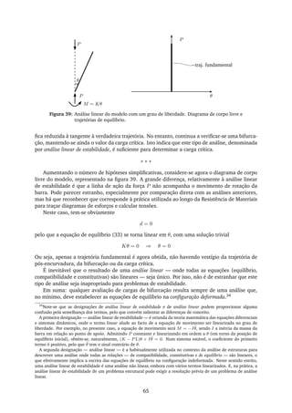 P
θ
P
θ
P
M = Kθ
traj. fundamental
Figura 39: Análise linear do modelo com um grau de liberdade. Diagrama de corpo livre e
trajetórias de equilíbrio.
ﬁca reduzida à tangente à verdadeira trajetória. No entanto, continua a veriﬁcar-se uma bifurca-
ção, mantendo-se ainda o valor da carga crítica. Isto indica que este tipo de análise, denominada
por análise linear de estabilidade, é suﬁciente para determinar a carga crítica.
∗ ∗ ∗
Aumentando o número de hipóteses simpliﬁcativas, considere-se agora o diagrama de corpo
livre do modelo, representado na ﬁgura 39. A grande diferença, relativamente à análise linear
de estabilidade é que a linha de ação da força P não acompanha o movimento de rotação da
barra. Pode parecer estranho, especialmente por comparação direta com as análises anteriores,
mas há que reconhecer que corresponde à prática utilizada ao longo da Resistência de Materiais
para traçar diagramas de esforços e calcular tensões.
Neste caso, tem-se obviamente
d = 0
pelo que a equação de equilíbrio (33) se torna linear em θ, com uma solução trivial
Kθ = 0 ⇒ θ = 0
Ou seja, apenas a trajetória fundamental é agora obtida, não havendo vestígio da trajetória de
pós-encurvadura, da bifurcação ou da carga crítica.
É inevitável que o resultado de uma análise linear — onde todas as equações (equilíbrio,
compatibilidade e constitutivas) são lineares — seja único. Por isso, não é de estranhar que este
tipo de análise seja inapropriado para problemas de estabilidade.
Em suma: qualquer avaliação de cargas de bifurcação resulta sempre de uma análise que,
no mínimo, deve estabelecer as equações de equilíbrio na conﬁguração deformada.34
34
Note-se que as designações de análise linear de estabilidade e de análise linear podem proporcionar alguma
confusão pela semelhança dos termos, pelo que convém salientar as diferenças de conceito.
A primeira designação — análise linear de estabilidade — é oriunda da teoria matemática das equações diferenciais
e sistemas dinâmicos, onde o termo linear alude ao facto de a equação de movimento ser linearizada no grau de
liberdade. Por exemplo, no presente caso, a equação de movimento será M = −I ¨θ, sendo I a inércia da massa da
barra em relação ao ponto de apoio. Admitindo P constante e linearizando em ordem a θ (em torno da posição de
equilíbrio inicial), obtém-se, naturalmente, (K − PL)θ + I ¨θ = 0. Num sistema estável, o coeﬁciente do primeiro
termo é positivo, pelo que ¨θ tem o sinal contrário de θ.
A segunda designação — análise linear — é a habitualmente utilizada no contexto da análise de estruturas para
descrever uma análise onde todas as relações — de compatibilidade, constitutivas e de equilíbrio — são lineares, o
que efetivamente implica a escrita das equações de equilíbrio na conﬁguração indeformada. Neste sentido estrito,
uma análise linear de estabilidade é uma análise não linear, embora com vários termos linearizados. E, na prática, a
análise linear de estabilidade de um problema estrutural pode exigir a resolução prévia de um problema de análise
linear.
65
 