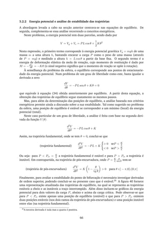 5.2.2 Energia potencial e análise de estabilidade das trajetórias
A abordagem levada a cabo na secção anterior centrava-se nas equações de equilíbrio. De
seguida, complementa-se essa análise recorrendo a conceitos energéticos.
Neste problema, a energia potencial tem duas parcelas, sendo dada por
V = Vg + Ve = PL cos θ +
1
2
Kθ2
Nesta expressão, o primeiro termo corresponde à energia potencial gravítica Vg = mgh de uma
massa m a uma altura h, bastando encarar a carga P como o peso de uma massa (através
de P = mg) e medindo a altura h = L cos θ a partir da base ﬁxa. O segundo termo é a
energia de deformação elástica da mola de rotação, cujo momento de restituição é dado por
M = −dVe
dθ = −Kθ (o sinal negativo signiﬁca que o momento de reação se opõe à rotação).
À semelhança do problema da esfera, o equilíbrio corresponde aos pontos de estacionarie-
dade da energia potencial. Num problema de um grau de liberdade como este, basta igualar a
derivada a zero
dV
dθ
= −PL sen θ + Kθ = 0
que equivale à equação (34) obtida anteriormente por equilíbrio. A partir desta equação, a
obtenção das trajetórias de equilíbrio segue exatamente os mesmos passos.
Mas, para além da determinação das posições de equilíbrio, a análise baseada nos critérios
energéticos permite ainda a discussão sobre a sua estabilidade. Tal como sugerido no problema
da esfera, uma posição de equilíbrio é estável se corresponder a um mínimo (local) da energia
potencial (total).
Neste caso particular de um grau de liberdade, a análise é feita com base na segunda deri-
vada da função V (θ)
d2V
dθ2
= −PL cos θ + K
Assim, na trajetória fundamental, onde se tem θ = 0, conclui-se que
(trajetória fundamental)
d2V
dθ2
= −PL + K
> 0 seP < K
L
< 0 seP > K
L
Ou seja: para P < Pcr = K
L a trajetória fundamental é estável e para P > Pcr a trajetória é
instável. Em contrapartida, na trajetória de pós-encurvadura, onde P = K
L
θ
sen θ tem-se
(trajetória de pós-encurvadura)
d2V
dθ2
= K 1 −
θ
tg θ
> 0 para θ ∈] − π,0[∪]0,π[
Finalmente, para avaliar a estabilidade do ponto de bifurcação é necessário investigar derivadas
de ordem superior, podendo concluir-se no presente caso que é estável.35 A ﬁgura 40 fornece
uma representação atualizada das trajetórias de equilíbrio, na qual se representa as trajetórias
estáveis a cheio e as instáveis a traço interrompido. Além disso incluem-se gráﬁcos da energia
potencial para dois valores da carga P, abaixo e acima da carga crítica. Pode observar-se que
para P < Pcr existe apenas uma posição de equilíbrio (estável) e que para P > Pcr existem
duas posições estáveis (nos dois ramos da trajetória de pós-encurvadura) e uma posição instável
entre elas (na trajetória fundamental).
35
A terceira derivada é nula mas a quarta é positiva.
66
 