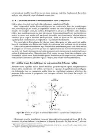 a trajetória do modelo imperfeito não se afasta muito da trajetória fundamental do modelo
perfeito, para valores da carga inferiores à carga crítica.
5.2.4 Conclusões retiradas da análise do modelo e sua extrapolação
Está na altura de extrair conclusões da análise deste modelo simpliﬁcado.
Quer recorrendo à análise de estabilidade quer por consideração direta do modelo imper-
feito, concluiu-se que, na prática, a carga crítica constitui um limite à capacidade de suporte do
modelo. Em condições ideais, na ausência de imperfeições, a trajetória é instável acima da carga
crítica. Mas, mais importante que isso, na presença de pequenas imperfeições inevitavelmente
sempre presentes num mundo real, a trajetória do modelo imperfeito diverge substancialmente
à medida que a carga se aproxima da carga crítica. Assim, do ponto de vista da avaliação da
segurança face à instabilidade, a carga crítica é o parâmetro fundamental.
Por outro lado, a determinação do valor da carga crítica pode ser feita a partir da análise
linear de estabilidade, sem dúvida mais simples de realizar que uma análise de pós-encurvadura.
Embora estas conclusões tenham aqui sido extraídas estritamente para o caso deste modelo
de um grau de liberdade, acontece que elas são representativas de muitos comportamentos es-
truturais. Isto é particularmente conveniente porque em sistemas estruturais mais complexos, a
análise de pós-encurvadura é bastante mais difícil. Assim, no resto deste texto utiliza-se exclu-
sivamente a análise linear de estabilidade para a determinação de cargas críticas, primeiro em
outros modelos estruturais de barras rígidas e depois para estudar colunas deformáveis.
5.3 Análise linear de estabilidade de outros modelos de barras rígidas
Apresenta-se de seguida a análise de dois modelos, que contemplam aspetos não presentes no
modelo atrás considerado. Em ambos escrevem-se as equações de equilíbrio numa conﬁgura-
ção deformada, mas, no contexto da análise linear de estabilidade, adopta-se a hipótese dos
pequenos deslocamentos, o que permite com vantagem utilizar a linearização das relações tri-
gonométricas.
2Lθ
P
θ1 = θ
P
M = Kθ
P
K
2L
A
B
L
C
θ2 = 2θ
M = K × 3θ
3θ
HC
HA
C
B
A
Figura 42: Modelo de um grau de liberdade hiperestático. Equilíbrio na conﬁguração de-
formada.
O primeiro, envolve a análise da estrutura hiperestática representada na ﬁgura 42. É rela-
tivamente trivial estabelecer a relação entre os ângulos de rotação das duas barras,36 pelo que
36
Se não se utilizasse a hipótese dos pequenos deslocamentos, ter-se-ia θ2 = arcsen(2 sen θ1), o que mostra como
essa hipótese simpliﬁca signiﬁcativamente a análise.
68
 
