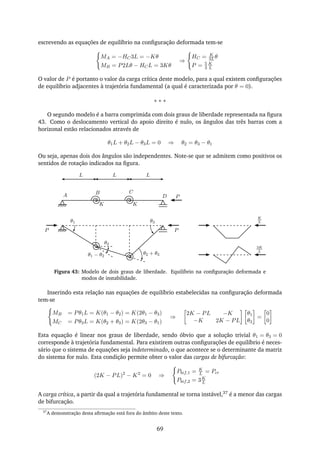 escrevendo as equações de equilíbrio na conﬁguração deformada tem-se
MA = −HC3L = −Kθ
MB = P2Lθ − HCL = 3Kθ
⇒
HC = K
3Lθ
P = 5
3
K
L
O valor de P é portanto o valor da carga crítica deste modelo, para a qual existem conﬁgurações
de equilíbrio adjacentes à trajetória fundamental (a qual é caracterizada por θ = 0).
∗ ∗ ∗
O segundo modelo é a barra comprimida com dois graus de liberdade representada na ﬁgura
43. Como o deslocamento vertical do apoio direito é nulo, os ângulos das três barras com a
horizonal estão relacionados através de
θ1L + θ2L − θ3L = 0 ⇒ θ2 = θ3 − θ1
Ou seja, apenas dois dos ângulos são independentes. Note-se que se admitem como positivos os
sentidos de rotação indicados na ﬁgura.
K
BA
K
C
D P
θ1
θ2
θ1 − θ2
θ2 + θ3
θ3
PP
L L L
K
L
3K
L
Figura 43: Modelo de dois graus de liberdade. Equilíbrio na conﬁguração deformada e
modos de instabilidade.
Inserindo esta relação nas equações de equilíbrio estabelecidas na conﬁguração deformada
tem-se
MB = Pθ1L = K(θ1 − θ2) = K(2θ1 − θ3)
MC = Pθ3L = K(θ2 + θ3) = K(2θ3 − θ1)
⇒
2K − PL −K
−K 2K − PL
θ1
θ3
=
0
0
Esta equação é linear nos graus de liberdade, sendo óbvio que a solução trivial θ1 = θ3 = 0
corresponde à trajetória fundamental. Para existirem outras conﬁgurações de equilíbrio é neces-
sário que o sistema de equações seja indeterminado, o que acontece se o determinante da matriz
do sistema for nulo. Esta condição permite obter o valor das cargas de bifurcação:
(2K − PL)2
− K2
= 0 ⇒
Pbif,1 = K
L = Pcr
Pbif,2 = 3K
L
A carga crítica, a partir da qual a trajetória fundamental se torna instável,37 é a menor das cargas
de bifurcação.
37
A demonstração desta aﬁrmação está fora do âmbito deste texto.
69
 