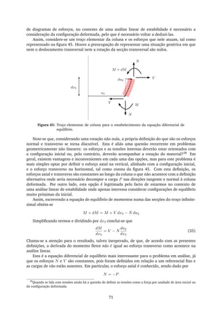 de diagramas de esforços, no contexto de uma análise linear de estabilidade é necessário a
consideração da conﬁguração deformada, pelo que é necessário voltar a deduzi-las.
Assim, considere-se um troço elementar da coluna e os esforços que nele atuam, tal como
representado na ﬁgura 45. Houve a preocupação de representar uma situação genérica em que
nem o deslocamento transversal nem a rotação da secção transversal são nulos.
V
M
N
V
N
M + dM
u2
dx3
du2
Figura 45: Troço elementar de coluna para o estabelecimento da equação diferencial de
equilíbrio.
Note-se que, considerando uma rotação não nula, a própria deﬁnição do que são os esforços
normal e transverso se torna discutível. Esta é aliás uma questão recorrente em problemas
geometricamente não lineares: os esforços e as tensões internas deverão estar orientados com
a conﬁguração inicial ou, pelo contrário, deverão acompanhar a rotação do material?38 Em
geral, existem vantagens e inconvenientes em cada uma das opções, mas para este problema é
mais simples optar por deﬁnir o esforço axial na vertical, alinhado com a conﬁguração inicial,
e o esforço transverso na horizontal, tal como consta da ﬁgura 45. Com esta deﬁnição, os
esforços axial e transverso são constantes ao longo da coluna o que não acontece com a deﬁnição
alternativa onde seria necessário decompor a carga P nas direções tangente e normal à coluna
deformada. Por outro lado, esta opção é legitimada pelo facto de estarmos no contexto de
uma análise linear de estabilidade onde apenas interessa considerar conﬁgurações de equilíbrio
muito próximas da inicial.
Assim, escrevendo a equação de equilíbrio de momentos numa das secções do troço inﬁnite-
simal obtém-se
M + dM = M + V dx3 − N du2
Simpliﬁcando termos e dividindo por dx3 conclui-se que
dM
dx3
= V − N
du2
dx3
(35)
Chama-se a atenção para o resultado, talvez inesperado, de que, de acordo com as presentes
deﬁnições, a derivada do momento ﬂetor não é igual ao esforço transverso como acontece na
análise linear.
Esta é a equação diferencial de equilíbrio mais interessante para o problema em análise, já
que os esforços N e V são constantes, pois foram deﬁnidos em relação a um referencial ﬁxo e
as cargas de vão estão ausentes. Em particular, o esforço axial é conhecido, sendo dado por
N = −P
38
Quando se lida com tensões ainda há a questão de deﬁnir as tensões como a força por unidade de área inicial ou
da conﬁguração deformada.
71
 