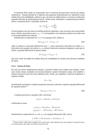 O momento ﬂetor pode ser relacionado com a curvatura da peça linear através da relação
constitutiva. Tirando partido de a hipótese dos pequenos deslocamentos ser admissível numa
análise linear de estabilidade, admite-se que, tal como na análise linear, a curvatura é dada pela
segunda derivada do deslocamento lateral. Sendo assim, admitindo o comportamento elástico
linear, o momento ﬂetor é calculado através de
M = EI
1
R
= −EI
du2
dx3
O sinal negativo tem em conta os sentidos positivos admitidos: uma curvatura com concavidade
para a direita caracteriza-se por u2,33 < 0 e corresponde a um momento positivo de acordo com
a convenção habitual de esforços.
Substituindo as expressões de N e M na equação (35), obtém-se
EI u2,333 + V + P u2,3 = 0 (36)
onde se utilizou a convenção habitual de usar ( ),3 para representar derivadas em ordem a x3.
Derivando esta equação em ordem a x3, o esforço transverso constante desaparece, pelo que se
obtém a equação diferencial de quarta ordem
EI u2,3333 + P u2,33 = 0 (37)
que será a base da análise da análise linear de estabilidade de colunas com diversas condições
de apoio.
5.4.2 Coluna de Euler
No caso da coluna simplesmente apoiada, é possível realizar uma análise mais simples: como
uma coluna nessas condições tem necessariamente reações horizontais nulas, tem também o
esforço transverso nulo (tal como deﬁnido atrás). Então, por equilíbrio, é fácil de estabelecer a
seguinte relação
M = Pu2
Introduzindo novamente a relação momentos-curvatura, obtemos a seguinte equação diferencial
de segunda ordem:39
EI u2,33 + P u2 = 0 (38)
A solução geral para a equação (38), é da forma
u2(x3) = A sen kx3 + B cos kx3
veriﬁcando-se assim
u2,3(x3) = Ak cos kx3 − Bk sen kx3
u2,33(x3) = −Ak2
sen kx3 − Bk2
cos kx3
Substituindo as expressões de u2 e de u2,33 na equação diferencial (38), tem-se
−k2
EI + P (A sen kx3 + B cos kx3) = 0
39
Como é óbvio, é fácil obter a equação (37) a partir desta. Mas saliente-se que essa equação é mais geral já que,
ao contrário desta, não requer um esforço transverso nulo.
72
 