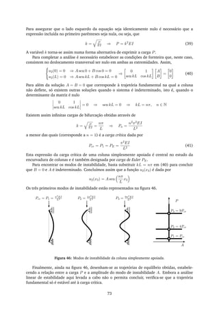 Para assegurar que o lado esquerdo da equação seja identicamente nulo é necessário que a
expressão incluída no primeiro parênteses seja nula, ou seja, que
k = P
EI ⇒ P = k2
EI (39)
A variável k torna-se assim numa forma alternativa de exprimir a carga P.
Para completar a análise é necessário estabelecer as condições de fornteira que, neste caso,
consistem no deslocamento transversal ser nulo em ambas as extremidades. Assim,
u2(0) = 0 ⇒ A sen 0 + B cos 0 = 0
u2(L) = 0 ⇒ A sen kL + B cos kL = 0
⇒
0 1
sen kL cos kL
A
B
=
0
0
(40)
Para além da solução A = B = 0 que corresponde à trajetória fundamental na qual a coluna
não deﬂete, só existem outras soluções quando o sistema é indeterminado, isto é, quando o
determinante da matriz é nulo
0 1
sen kL cos kL
= 0 ⇒ sen kL = 0 ⇒ kL = nπ, n ∈ N
Existem assim inﬁnitas cargas de bifurcação obtidas através de
k = P
EI =
nπ
L
⇒ Pn =
n2π2EI
L2
a menor das quais (corresponde a n = 1) é a carga crítica dada por
Pcr = P1 = PE =
π2EI
L2
(41)
Esta expressão da carga crítica de uma coluna simplesmente apoiada é central no estudo da
encurvadura de colunas e é também designada por carga de Euler PE.
Para encontrar os modos de instabilidade, basta substituir kL = nπ em (40) para concluir
que B = 0 e A é indeterminado. Concluímos assim que a função u2(x3) é dada por
u2(x3) = A sen
nπ
L
x3
Os três primeiros modos de instabilidade estão representados na ﬁgura 46.
Pcr = P1 = π2
EI
L2 P2 = 4π2
EI
L2 P3 = 9π2
EI
L2
P
A
P3 = 9Pcr
P2 = 4Pcr
P1 = Pcr
Figura 46: Modos de instabilidade da coluna simplesmente apoiada.
Finalmente, ainda na ﬁgura 46, desenham-se as trajetórias de equilíbrio obtidas, estabele-
cendo a relação entre a carga P e a amplitude do modo de instabilidade A. Embora a análise
linear de estabilidade aqui levada a cabo não o permita concluir, veriﬁca-se que a trajetória
fundamental só é estável até à carga crítica.
73
 