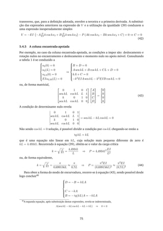 transverso, que, para a deﬁnição adotada, envolve a terceira e a primeira derivada. A substitui-
ção das expressões anteriores na expressão de V e a utilização da igualdade (39) conduzem a
uma expressão inesperadamente simples
V = −EI −A P
EI k cos kx3 + B P
EI k sen kx3 − P (Ak cos kx3 − Bk sen kx3 + C) = 0 ⇒ C = 0
(42)
5.4.5 A coluna encastrada-apoiada
Por exemplo, no caso da coluna encastrada-apoiada, as condições a impor são: deslocamento e
rotação nulos no encastramento e deslocamento e momento nulo no apoio móvel. Consultando
a tabela 1 é-se conduzido a



u2(0) = 0
u2(L) = 0
u2,3(0) = 0
EIu2,33(L) = 0
⇒



B + D = 0
A sen kL + B cos kL + CL + D = 0
kA + C = 0
−k2EIA sen kL − k2EIB cos kL = 0
ou, de forma matricial,




0 1 0 1
sen kL cos kL L 1
k 0 1 0
sen kL cos kL 0 0








A
B
C
D



 =




0
0
0
0



 (43)
A condição de determinante nulo revela
0 1 0 1
sen kL cos kL L 1
k 0 1 0
sen kL cos kL 0 0
= sen kL − kL cos kL = 0
Não sendo cos kL = 0 solução, é possível dividir a condição por cos kL chegando-se então a
tg kL = kL
que é uma equação não linear em kL, cuja solução mais pequena diferente de zero é
kL = 4.49341. Recorrendo à equação (39), obtém-se o valor da carga crítica
k = P
EI =
4,49341
L
⇒ P = 4,493412 EI
L2
ou, de forma equivalente,
k = P
EI =
π
0,699156L
≈
π
0,7L
⇒ P =
π2EI
(0,699156L)2
≈
π2EI
(0,7L)2
(44)
Para obter a forma do modo de encurvadura, recorre-se à equação (43), sendo possível desde
logo concluir40



D = −B = kLA
C = −kA
B = − tg(kL)A = −kLA
40
A segunda equação, após substituição destas expressões, revela-se indeterminada,
A(sen kL − kL cos kL − kL + kL) ⇒ 0 = 0
75
 