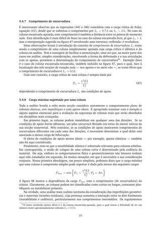 5.4.7 Comprimento de encurvadura
É interessante observar que as expressões (44) e (46) coincidem com a carga crítica de Euler,
equação (41), desde que se substitua o comprimento por Le = 0,7 L ou Le = 2 L. No caso da
coluna encastrada-apoiada, este comprimento é também a distância entre os pontos de momento
nulo. Esta identiﬁcação é mais difícil de fazer no caso da coluna encastrada-livre, já que Le > L
mas a interpretação sugerida na ﬁgura 47 envolvendo uma estrutura «reﬂetida» é reveladora.
Estas observações levam à introdução do conceito de comprimento de encurvadura Le como
sendo o comprimento de uma coluna simplesmente apoiada cuja carga crítica é idêntica à da
coluna em análise. Tem a vantagem de facilitar a memorização, uma vez que, na maior parte dos
casos em análise, simples considerações, envolvendo a forma da deformada e a sua articulação
com os apoios, permitem a determinação do comprimento de encurvadura41. Exemplo disso
é o caso da coluna encastrada-encastrada, também incluído na ﬁgura 47, para o qual, face à
localização das três secções de rotação nula — nos apoios e no meio vão —, se torna óbvio que
o comprimento de encurvadura é Le = 0,5L.
Com este conceito, a carga crítica de uma coluna é sempre dada por
Pcr =
π2EI
L2
e
(47)
dependendo o comprimento de encurvadura Le das condições de apoio.
5.4.8 Carga máxima suportada por uma coluna
Toda a análise levada a cabo nesta secção considera unicamente o comportamento plano de
colunas elásticas, sem imperfeiçoes e com apoios ideais. É apropriado terminar com a menção a
alguns aspetos essenciais para a avaliação da segurança de colunas reais que serão abordados
em disciplinas mais avançadas.
Em primeiro lugar, as colunas podem instabilizar em qualquer uma das direções. Se as
condições de apoio forem idênticas, um pilar encurvará ﬂetindo em torno da menor inércia da
sua secção transversal. Pelo contrário, se as condições de apoio motivarem comprimentos de
encurvadura diferentes em cada uma das direções, é necessário determinar a qual delas está
associada a menor carga de bifurcação.
O efeito de condições de apoio menos ideais — por exemplo, apoios elásticos — também
não foi aqui considerado.
Finalmente, note-se que a instabilidade elástica é sobretudo relevante para colunas esbeltas.
Em contrapartida, o modo de colapso de uma coluna curta é determinado pela cedência do
material. Ou seja, embora os comportamentos física e geometricamente não lineares tenham
aqui sido estudados em separado, há muitas situações em que é necessária a sua consideração
conjunta. Numa primeira abordagem, um pouco simplista, podemos dizer que a carga máxima
que uma coluna à compressão simples pode suportar é dada pela menor das seguintes cargas
Pmax = min Pcr =
π2EI
L2
e
; Py = Aσc
A ﬁgura 48 mostra a dependência da carga Pmax com o comprimento (de encurvadura) da
coluna. Claramente, as colunas podem ser classiﬁcadas como curtas ou longas, consoante plas-
tiﬁquem ou instabilizem primeiro.
Na verdade, uma análise mais realista necessita da consideração das imperfeições geométri-
cas e materiais (tensões residuais), cuja presença aumenta a interação entre os dois fenómenos
(instabilidade e cedência), particularmente nos comprimentos intermédios. Os regulamentos
41
O único resultado menos óbvio é o da coluna encastrada-apoiada, para o qual temos a felicidade de ter um
número muito aproximadamente redondo Le ≈ 0,7L.
77
 