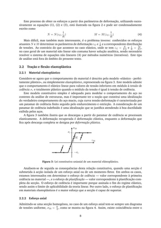 Este processo de obter os esforços a partir dos parâmetros de deformação, utilizando suces-
sivamente as equações (1), (2) e (3), está ilustrado na ﬁgura 2 e pode ser condensadamente
escrito como
N = N(εG,
1
R
) M = M(εG,
1
R
) (4)
Mais difícil, mas também mais interessante, é o problema inverso: conhecidos os esforços
atuantes N e M determinar os parâmetros de deformação εG e 1
R e a correspondente distribuição
de tensões. Ao contrário do que acontece no caso elástico, onde se tem εG = N
EA e 1
R = M
EI ,
no caso geral de um material não linear não costuma haver solução analítica, sendo necessário
resolver o sistema de equações não lineares (4) por métodos numéricos (iterativos). Este tipo
de análise está fora do âmbito do presente texto.
2.2 Tração e ﬂexão elastoplástica
2.2.1 Material elastoplástico
Considere-se agora que o comportamento do material é descrito pelo modelo «elástico - perfei-
tamente plástico», ou simplesmente elastoplástico, representado na ﬁgura 3. Este modelo admite
que o comportamento é elástico linear para valores de tensão inferiores em módulo à tensão de
cedência σc e totalmente plástico quando o módulo da tensão é igual à tensão de cedência.
Este modelo constitutivo simples é adequado para modelar o comportamento do aço no
contexto da análise de estruturas, mas é importante ter a noção que constitui uma idealização
do verdadeiro comportamento do aço macio, cuja curva tensão-deformação é caracterizada por
um patamar de cedência ﬁnito seguido pelo endurecimento e estricção. A consideração de um
patamar de cedência indeﬁnido é uma idealização que se justiﬁca atendendo à boa ductilidade
exibida pelos aços.
A ﬁgura 3 também ilustra que as descargas a partir do patamar de cedência se processam
elasticamente. A deformação recuperada é deformação elástica, enquanto a deformação que
ﬁca após descarga completa se designa por deformação plástica.
σ33
ε331
E
σc
−σc
Figura 3: Lei constitutiva uniaxial de um material elástoplástico.
Analisem-se de seguida as consequências desta relação constitutiva, quando uma secção é
submetida à acção isolada de um esforço axial ou de um momento ﬂetor. Em ambos os casos,
estamos interessados em determinar o esforço de cedência — valor correspondente à primeira
cedência no material —, e o esforço de plastiﬁcação — valor correspondente à plastiﬁcação com-
pleta da secção. O esforço de cedência é importante porque assinala o ﬁm do regime elástico,
sendo assim o limite de aplicabilidade da teoria linear. Por outro lado, o esforço de plastiﬁcação
em materiais elastoplásticos é o maior esforço que a secção é capaz de suportar.
2.2.2 Esforço axial
Admitindo-se uma secção homogénea, no caso de um esforço axial tem-se sempre um diagrama
de tensões uniforme, σ33 = N
A , como se mostra na ﬁgura 4. Assim, existe coincidência entre o
8
 