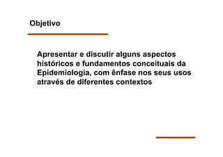 Objetivo



 Apresentar e discutir alguns aspectos
 históricos e fundamentos conceituais da
 Epidemiologia, com ênfase nos seus usos
 através de diferentes contextos
 