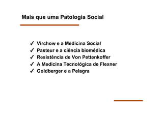Mais que uma Patologia Social



      Virchow e a Medicina Social
      Pasteur e a ciência biomédica
      Resistência de Von Pettenkoffer
      A Medicina Tecnológica de Flexner
      Goldberger e a Pelagra
 