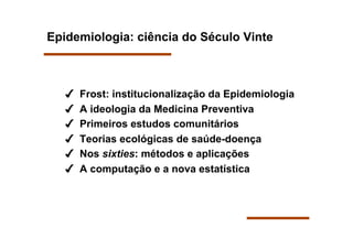 Epidemiologia: ciência do Século Vinte



       Frost: institucionalização da Epidemiologia
       A ideologia da Medicina Preventiva
       Primeiros estudos comunitários
       Teorias ecológicas de saúde-doença
       Nos sixties: métodos e aplicações
       A computação e a nova estatística
 