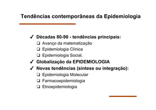 Tendências contemporâneas da Epidemiologia


     Décadas 80-90 - tendências principais:
        Avanço da matematização
        Epidemiologia Clínica
        Epidemiologia Social.
     Globalização da EPIDEMIOLOGIA
     Novas tendências (síntese ou integração):
        Epidemiologia Molecular
        Farmacoepidemiologia
        Etnoepidemiologia
 