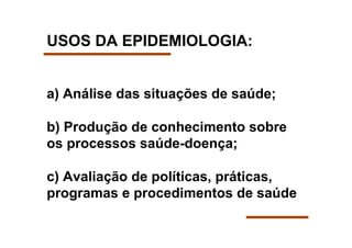 USOS DA EPIDEMIOLOGIA:


a) Análise das situações de saúde;

b) Produção de conhecimento sobre
os processos saúde-doença;

c) Avaliação de políticas, práticas,
programas e procedimentos de saúde
 