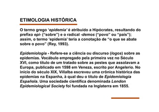 ETIMOLOGIA HISTÓRICA

O termo grego ‘epidemia’ é atribuído a Hipócrates, resultando do
prefixo epi- (“sobre”) e o radical -demos (“povo” ou “país”);
assim, o termo ‘epidemia’ teria a conotação de “o que se abate
sobre o povo” (Rey, 1993).

Epidemiologia - Refere-se a ciência ou discurso (logos) sobre as
epidemias. Vocábulo empregado pela primeira vez no Século
XVI, como título de um tratado sobre as pestes que assolavam a
Europa, publicado em 1598 em Veneza, escrito por Angelerio. No
início do século XIX, Villalba escreveu uma crônica histórica das
epidemias na Espanha, à qual deu o título de Epidemiología
Española. Uma sociedade científica denominada London
Epidemiological Society foi fundada na Inglaterra em 1855.
 