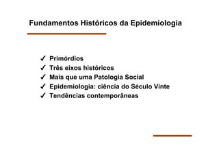 Fundamentos Históricos da Epidemiologia



      Primórdios
      Três eixos históricos
      Mais que uma Patologia Social
      Epidemiologia: ciência do Século Vinte
      Tendências contemporâneas
 
