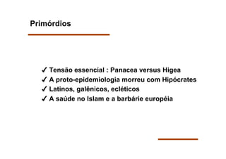 Primórdios




   Tensão essencial : Panacea versus Higea
   A proto-epidemiologia morreu com Hipócrates
   Latinos, galênicos, ecléticos
   A saúde no Islam e a barbárie européia
 