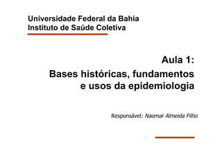 Universidade Federal da Bahia
Instituto de Saúde Coletiva



                            Aula 1:
     Bases históricas, fundamentos
           e usos da epidemiologia

                     Responsável: Naomar Almeida Filho
 