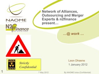 Network of Alliances,
                      Outsourcing and Merger
                      Experts & n2finance
                      present…

                                 …@ work …




                                     Leon Dhaene
    Strictly                         1 January 2012
    Confidential
1                  7 May 2012    By NAOME bvba (Confidential)
 