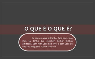 Eu sou um cara estranho, faço bem, faço
mal. Eu tenho que escolher melhor minhas
amizades. Sem mim você não vive, e sem você eu
não sou ninguém! Quem sou eu?
 