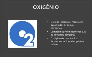 • Química inorgânica: reage com
quase todos os demais
elementos;
• Compõem aproximadamente 20%
da atmosfera terrestre;
• O oxigênio ocorre em duas
formas alotrópicas: dioxigênio e
ozônio.
 