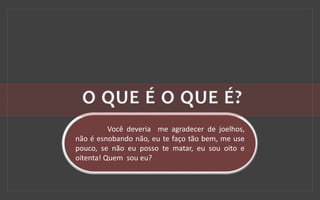 Você deveria me agradecer de joelhos,
não é esnobando não, eu te faço tão bem, me use
pouco, se não eu posso te matar, eu sou oito e
oitenta! Quem sou eu?
 