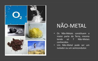 NÃO-METAL
• Os Não-Metais constituem a
maior parte da Terra, mesmo
tendo só 7 Não-Metais
conhecidos.
• Um Não-Metal pode ser um
isolador ou um semicondutor.
 