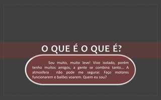 Sou muito, muito leve! Vivo isolado, porém
tenho muitos amigos, a gente se combina tanto... A
atmosfera não pode me segurar. Faço motores
funcionarem e balões voarem. Quem eu sou?
 