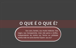 Sou caro, barato, sou muito indeciso. Sou
negro, sou transparente, mais não perco o brilho.
Independente da minha cor, forma ou utilidade
minha mãe me acha bonito! Quem sou eu?
 