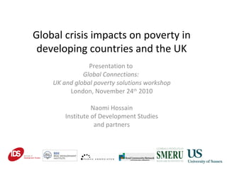 Global crisis impacts on poverty in developing countries and the UK Presentation to  Global Connections:  UK and global poverty solutions workshop London, November 24 th  2010 Naomi Hossain Institute of Development Studies and partners 