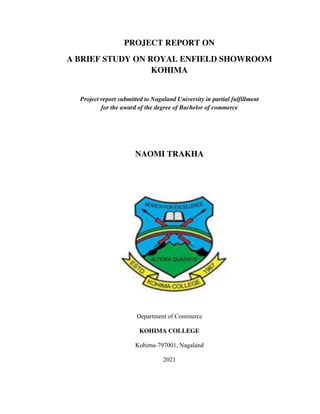 PROJECT REPORT ON
A BRIEF STUDY ON ROYAL ENFIELD SHOWROOM
KOHIMA
Project report submitted to Nagaland University in partial fulfillment
for the award of the degree of Bachelor of commerce
NAOMI TRAKHA
Department of Commerce
KOHIMA COLLEGE
Kohima-797001, Nagaland
2021
 