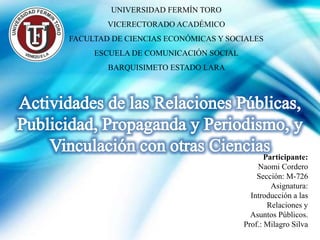 UNIVERSIDAD FERMÍN TORO
VICERECTORADO ACADÉMICO
FACULTAD DE CIENCIAS ECONÓMICAS Y SOCIALES
ESCUELA DE COMUNICACIÓN SOCIAL
BARQUISIMETO ESTADO LARA
Participante:
Naomi Cordero
Sección: M-726
Asignatura:
Introducción a las
Relaciones y
Asuntos Públicos.
Prof.: Milagro Silva
 