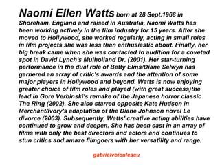 Naomi Ellen Watts born at 28 Sept.1968 in
Shoreham, England and raised in Australia, Naomi Watts has
been working actively in the film industry for 15 years. After she
moved to Hollywood, she worked regularly, acting in small roles
in film projects she was less than enthusiastic about. Finally, her
big break came when she was contacted to audition for a coveted
spot in David Lynch's Mulholland Dr. (2001). Her star-turning
performance in the dual role of Betty Elms/Diane Selwyn has
garnered an array of critic's awards and the attention of some
major players in Hollywood and beyond. Watts is now enjoying
greater choice of film roles and played (with great success)the
lead in Gore Verbinski's remake of the Japanese horror classic
The Ring (2002). She also starred opposite Kate Hudson in
Merchant/Ivory's adaptation of the Diane Johnson novel Le
divorce (2003). Subsequently, Watts' creative acting abilities have
continued to grow and deepen. She has been cast in an array of
films with only the best directors and actors and continues to
stun critics and amaze filmgoers with her versatility and range.

                          gabrielvoiculescu
 