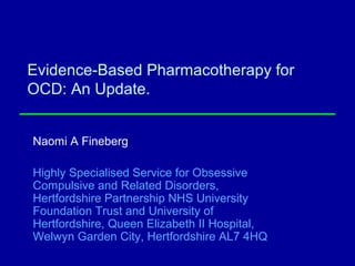 Evidence-Based Pharmacotherapy for
OCD: An Update.
Naomi A Fineberg
Highly Specialised Service for Obsessive
Compulsive and Related Disorders,
Hertfordshire Partnership NHS University
Foundation Trust and University of
Hertfordshire, Queen Elizabeth II Hospital,
Welwyn Garden City, Hertfordshire AL7 4HQ
 