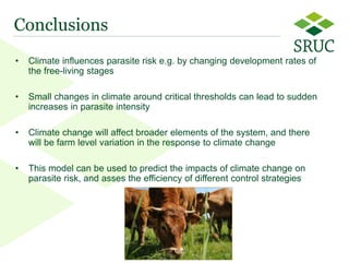 12 
Conclusions 
•Climate influences parasite risk e.g. by changing development rates of the free-living stages 
•Small changes in climate around critical thresholds can lead to sudden increases in parasite intensity 
•Climate change will affect broader elements of the system, and there will be farm level variation in the response to climate change 
•This model can be used to predict the impacts of climate change on parasite risk, and asses the efficiency of different control strategies  