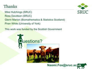 13 
Thanks 
Mike Hutchings (SRUC) 
Ross Davidson (SRUC) 
Glenn Marion (Biomathematics & Statistics Scotland) 
Piran White (University of York) 
This work was funded by the Scottish Government 
Questions? 
Naomi.Fox@sruc.ac.uk 