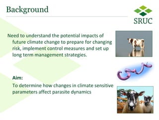 3 
Need to understand the potential impacts of future climate change to prepare for changing risk, implement control measures and set up long term management strategies. 
Aim: 
To determine how changes in climate sensitive parameters affect parasite dynamics 
Background  
