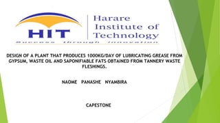 DESIGN OF A PLANT THAT PRODUCES 1000KG/DAY OF LUBRICATING GREASE FROM
GYPSUM, WASTE OIL AND SAPONIFIABLE FATS OBTAINED FROM TANNERY WASTE
FLESHINGS.
NAOME PANASHE NYAMBIRA
CAPESTONE
 