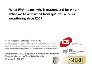 What FPV means, why it matters and for whom:
      what we have learned from qualitative crisis
      monitoring since 2009




Naomi Hossain, Participation Team IDS,
based on work with partners in BRAC Development Institute, Rural Community
Network, SMERU, Oxfam GB, University of Manchester, University of Sussex, and
colleagues and partners in Bangladesh, Indonesia, Kenya, Northern Ireland, Jamaica,
Yemen, the UK and Zambia, funded by DFID, Joseph Rowntree Foundation &Oxfam GB


Presentation to Future Agricultures Consortium workshop
Financial Markets and Food Price Volatility
February 6 2012, IDS
 