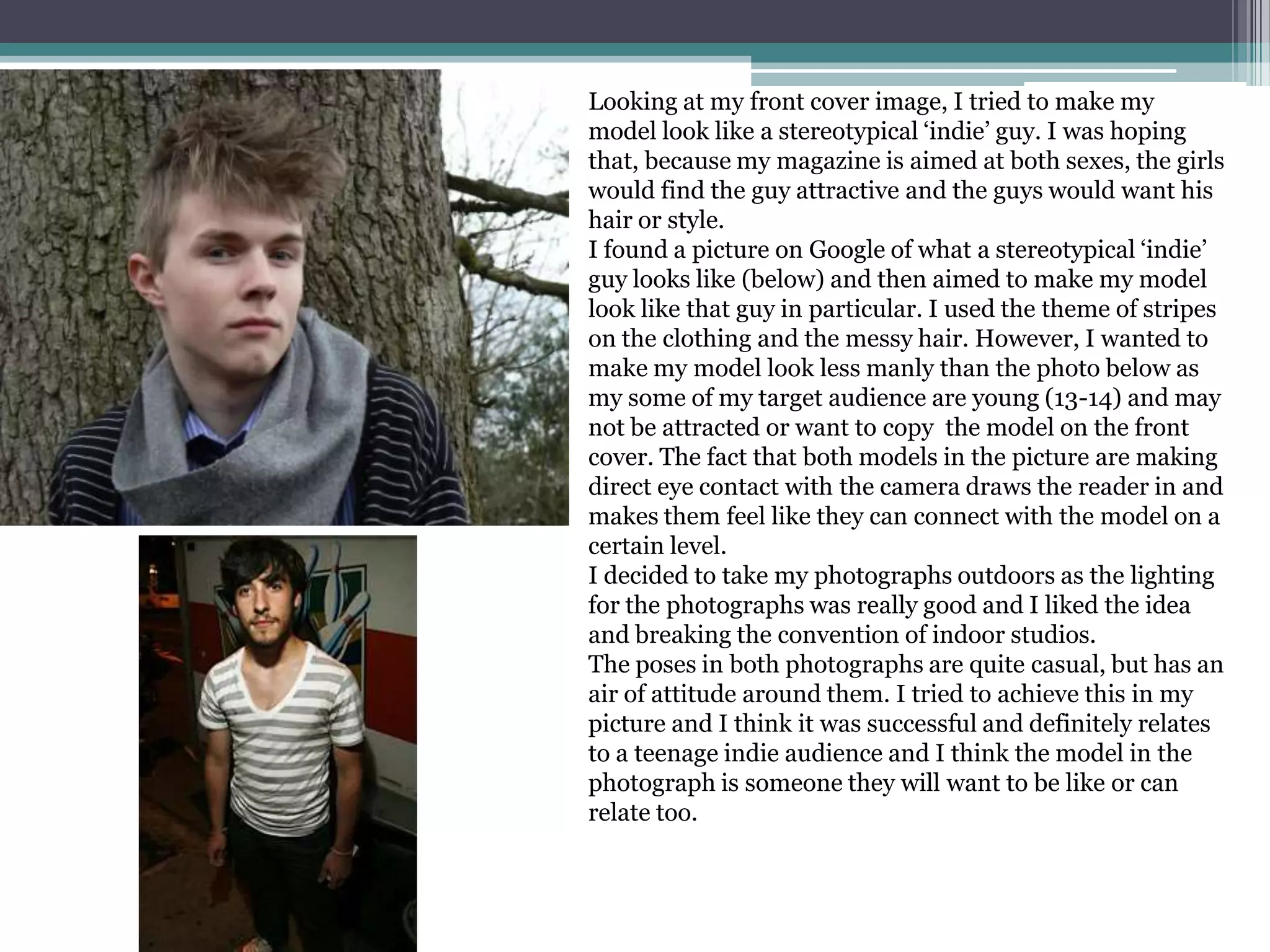 Looking at my front cover image, I tried to make my model look like a stereotypical ‘indie’ guy. I was hoping that, because my magazine is aimed at both sexes, the girls would find the guy attractive and the guys would want his hair or style. I found a picture on Google of what a stereotypical ‘indie’ guy looks like (below) and then aimed to make my model look like that guy in particular. I used the theme of stripes on the clothing and the messy hair. However, I wanted to make my model look less manly than the photo below as my some of my target audience are young (13-14) and may not be attracted or want to copy  the model on the front cover. The fact that both models in the picture are making direct eye contact with the camera draws the reader in and makes them feel like they can connect with the model on a certain level. I decided to take my photographs outdoors as the lighting for the photographs was really good and I liked the idea and breaking the convention of indoor studios.The poses in both photographs are quite casual, but has an air of attitude around them. I tried to achieve this in my picture and I think it was successful and definitely relates to a teenage indie audience and I think the model in the photograph is someone they will want to be like or can relate too.