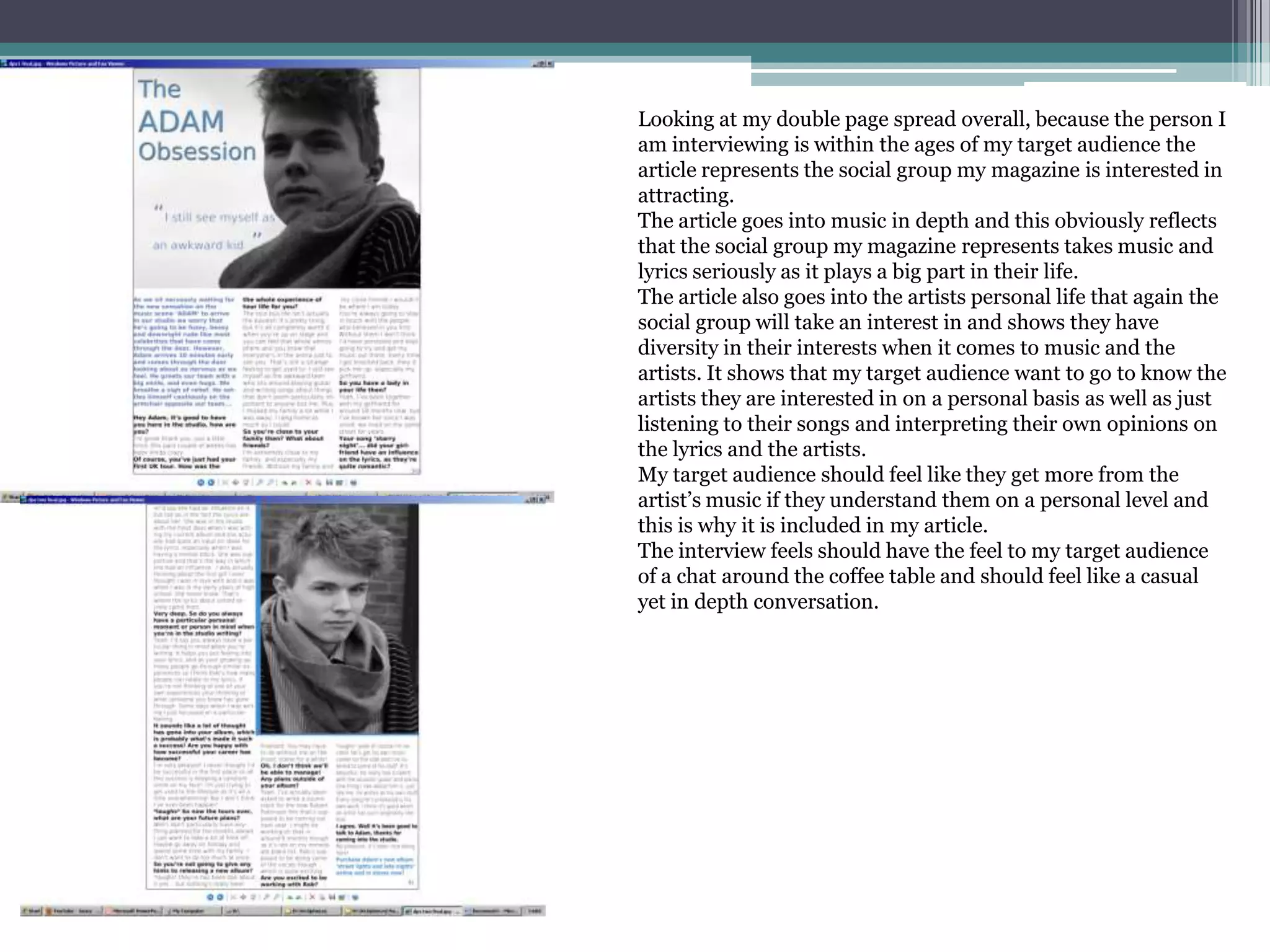 Looking at my double page spread overall, because the person I am interviewing is within the ages of my target audience the article represents the social group my magazine is interested in attracting.The article goes into music in depth and this obviously reflects that the social group my magazine represents takes music and lyrics seriously as it plays a big part in their life.The article also goes into the artists personal life that again the social group will take an interest in and shows they have diversity in their interests when it comes to music and the artists.It shows that my target audience want to go to know the artists they are interested in on a personal basis as well as just listening to their songs and interpreting their own opinions on the lyrics and the artists. My target audience should feel like they get more from the artist’s music if they understand them on a personal level and this is why it is included in my article.The interview feels should have the feel to my target audience of a chat around the coffee table and should feel like a casual yet in depth conversation.