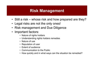 Risk Management

•   Still a risk – whose risk and how prepared are they?
•   Legal risks are not the only ones!
•   Risk management and Due Diligence
•   Important factors:
       •   Nature of rights holders
       •   Understanding rights holders remedies
       •   Nature of use
       •   Reputation of user
       •   Extent of audience
       •   Communication to the Public
       •   How quickly and in what ways can the situation be remedied?
 
