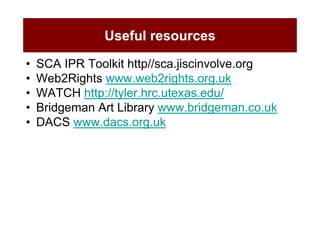 Useful resources

•   SCA IPR Toolkit http//sca.jiscinvolve.org
•   Web2Rights www.web2rights.org.uk
•   WATCH http://tyler.hrc.utexas.edu/
•   Bridgeman Art Library www.bridgeman.co.uk
•   DACS www.dacs.org.uk
 