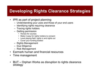 Developing Rights Clearance Strategies
• IPR as part of project planning
   –   Understanding your uses and those of your end users
   –   Identifying rights requiring clearance
   –   Tracing rights holders
   –   Getting permission
        •   Horses for courses
        •   Make it easy for rights holders to consent
        •   Level playing field: rights in and rights out
        •   Cover your funding bodies!
   – Rights Management
   – Due Diligence
   – Risk Management
• Earmark human and financial resources
• Time management

• BUT – Orphan Works as disruption to rights clearance
  strategy
 