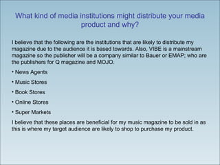 What kind of media institutions might distribute your media product and why? I believe that the following are the institutions that are likely to distribute my magazine due to the audience it is based towards. Also, VIBE is a mainstream magazine so the publisher will be a company similar to Bauer or EMAP; who are the publishers for Q magazine and MOJO.  News Agents Music Stores Book Stores Online Stores Super Markets  I believe that these places are beneficial for my music magazine to be sold in as this is where my target audience are likely to shop to purchase my product.  