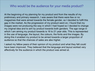 Who would be the audience for your media product? At the beginning of my planning for my product and from the results of my preliminary and primary research, I was aware that there were few or no magazines that were aimed towards the female gender, so I decided to fulfil this gap in the market. As the progression of my product went on, I found that my images were not producing the way in which I had hoped so I decided to change my original idea and to aim by product towards both genders. The age range in which I am aiming my product towards is 16 to 21 year olds. This is represented in the use of language, the layout, the colours, the fonts and the images. By doing this it enabled my product to be aimed towards a larger proportion of audience so that the chances of sales are also higher.  I asked my fellow peers of their opinion of my product and what they felt could have been improved. They believed that the language and layout worked very affectively for the audience in which the product was aimed at.  