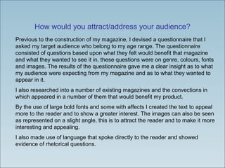 How would you attract/address your audience? Previous to the construction of my magazine, I devised a questionnaire that I asked my target audience who belong to my age range. The questionnaire consisted of questions based upon what they felt would benefit that magazine and what they wanted to see it in, these questions were on genre, colours, fonts and images. The results of the questionnaire gave me a clear insight as to what my audience were expecting from my magazine and as to what they wanted to appear in it.  I also researched into a number of existing magazines and the convections in which appeared in a number of them that would benefit my product.  By the use of large bold fonts and some with affects I created the text to appeal more to the reader and to show a greater interest. The images can also be seen as represented on a slight angle, this is to attract the reader and to make it more interesting and appealing.  I also made use of language that spoke directly to the reader and showed evidence of rhetorical questions. 
