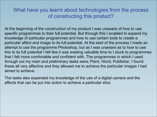 What have you learnt about technologies from the process of constructing this product? At the beginning of the construction of my product I was unaware of how to use specific programmes to their full potential. But through this I enabled to expand my knowledge of particular programmes and how to use certain tools to create a particular affect and image to its full potential. At the start of the process I made an attempt to use the programme Photoshop, but as I was unaware as to how to use this to its full potential I felt like it was wasting valuable time to I stuck to programmes that I felt more comfortable and confident with. The programmes in which I used through out my main and preliminary tasks were; Paint, Word, Publisher. I found these all very affective and they allowed me to achieve the particular images I had aimed to achieve.  The tasks also expanded my knowledge of the use of a digital camera and the affects that can be put into action to achieve a particular shot. 