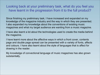 Looking back at your preliminary task, what do you feel you have learnt in the progression from it to the full product? Since finishing my preliminary task, I have increased and expanded on my knowledge of the magazine industry and the way in which they are presented. I also expanded my knowledge about the conventions of existing music magazines and what my target audience are wanting from a music magazine.  I have also learnt a lot about the technologies used to create the media behind the magazine. I have learnt more about the affective ways in which a front cover, contents page and double page spread can be presented with a variety of fonts, affects and colours. I have also learnt about the style of languages that is affect for drawing in the reader. My knowledge of convectional language of music magazines has also grown substantially.  