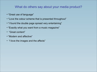 What do others say about your media product? “Great use of language” “Love the colour scheme that is presented throughout” “I found the double page spread very entertaining” “Exactly what you want from a music magazine” “Great content” “Modern and affective” “I love the images and the affects” 
